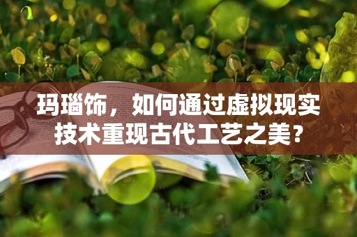 玛瑙饰，如何通过虚拟现实技术重现古代工艺之美？