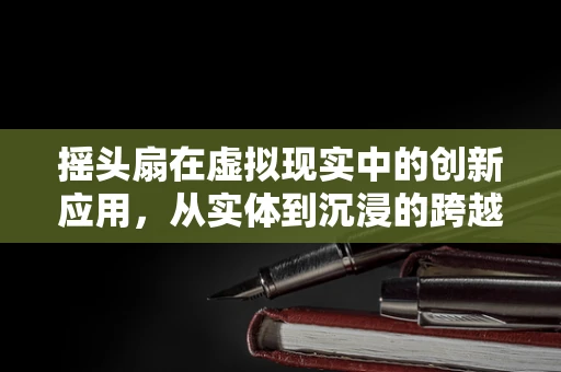 摇头扇在虚拟现实中的创新应用，从实体到沉浸的跨越