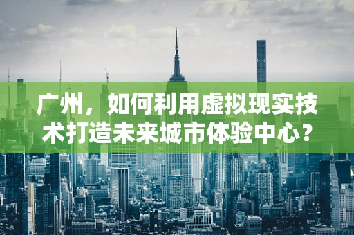 广州，如何利用虚拟现实技术打造未来城市体验中心？