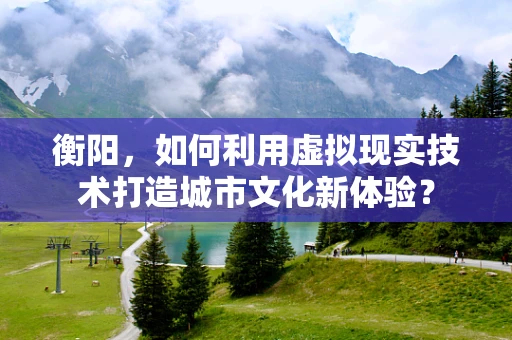 衡阳，如何利用虚拟现实技术打造城市文化新体验？