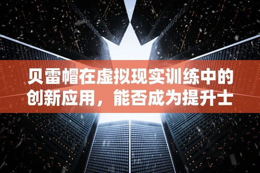 贝雷帽在虚拟现实训练中的创新应用，能否成为提升士兵战场适应力的新利器？