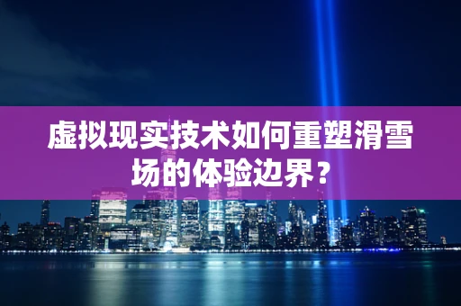 虚拟现实技术如何重塑滑雪场的体验边界？