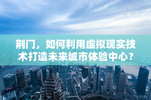 荆门，如何利用虚拟现实技术打造未来城市体验中心？