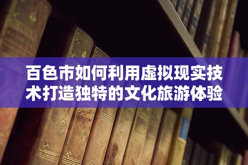 百色市如何利用虚拟现实技术打造独特的文化旅游体验？