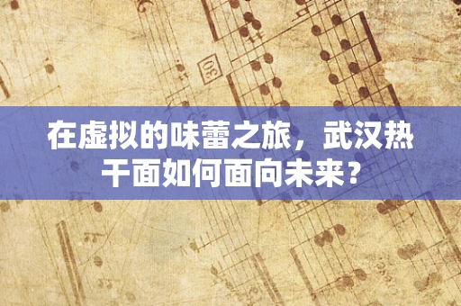 在虚拟的味蕾之旅，武汉热干面如何面向未来？