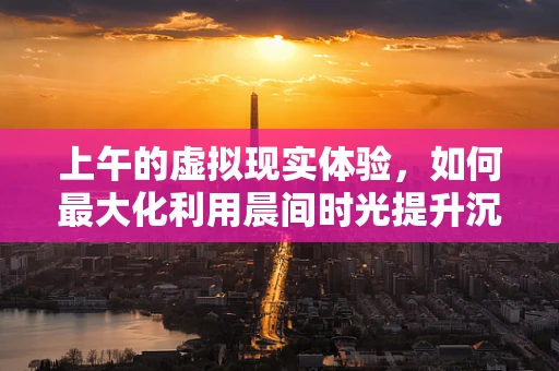 上午的虚拟现实体验，如何最大化利用晨间时光提升沉浸感？