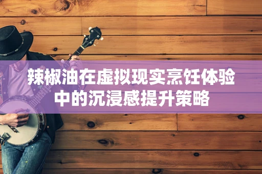 辣椒油在虚拟现实烹饪体验中的沉浸感提升策略