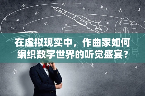 在虚拟现实中，作曲家如何编织数字世界的听觉盛宴？