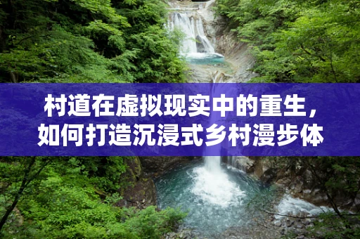 村道在虚拟现实中的重生，如何打造沉浸式乡村漫步体验？