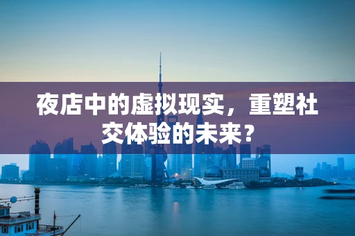 夜店中的虚拟现实，重塑社交体验的未来？