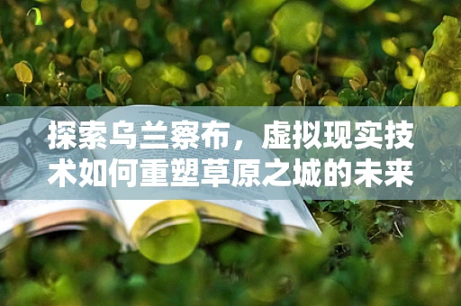 探索乌兰察布，虚拟现实技术如何重塑草原之城的未来？