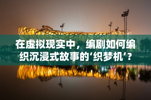 在虚拟现实中，编剧如何编织沉浸式故事的‘织梦机’？