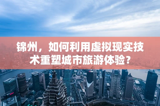 锦州，如何利用虚拟现实技术重塑城市旅游体验？