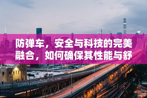 防弹车，安全与科技的完美融合，如何确保其性能与舒适性并存？