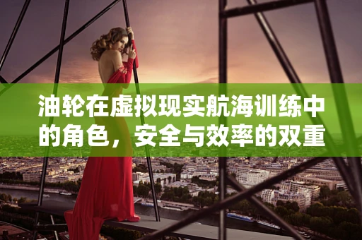 油轮在虚拟现实航海训练中的角色，安全与效率的双重挑战？