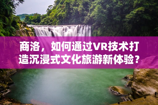 商洛，如何通过VR技术打造沉浸式文化旅游新体验？