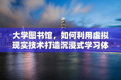 大学图书馆，如何利用虚拟现实技术打造沉浸式学习体验？