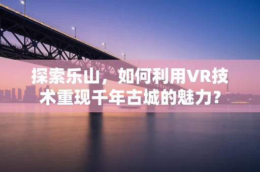 探索乐山，如何利用VR技术重现千年古城的魅力？