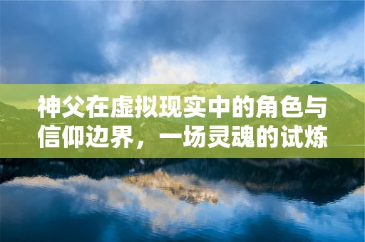 神父在虚拟现实中的角色与信仰边界，一场灵魂的试炼