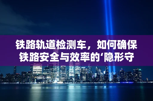 铁路轨道检测车，如何确保铁路安全与效率的‘隐形守护者’？