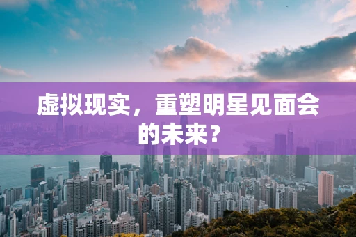 虚拟现实，重塑明星见面会的未来？