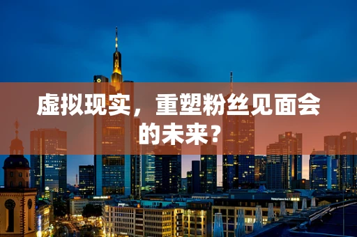 虚拟现实，重塑粉丝见面会的未来？