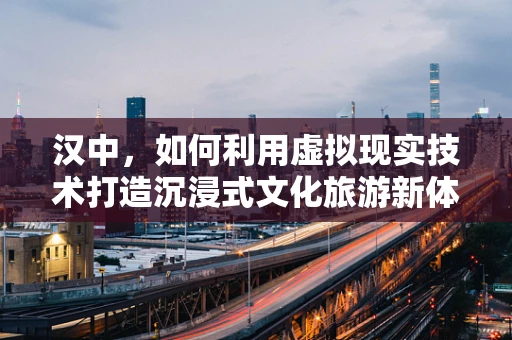 汉中，如何利用虚拟现实技术打造沉浸式文化旅游新体验？