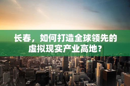 长春，如何打造全球领先的虚拟现实产业高地？