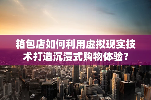箱包店如何利用虚拟现实技术打造沉浸式购物体验？