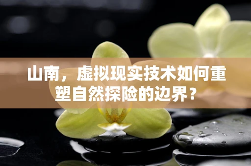 山南，虚拟现实技术如何重塑自然探险的边界？