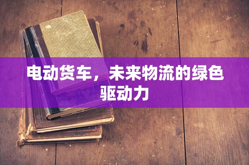 电动货车，未来物流的绿色驱动力