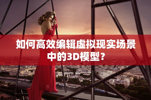 如何高效编辑虚拟现实场景中的3D模型？