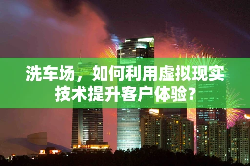 洗车场，如何利用虚拟现实技术提升客户体验？