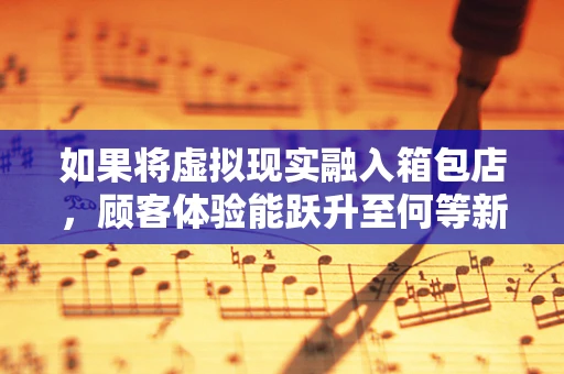 如果将虚拟现实融入箱包店，顾客体验能跃升至何等新境界？
