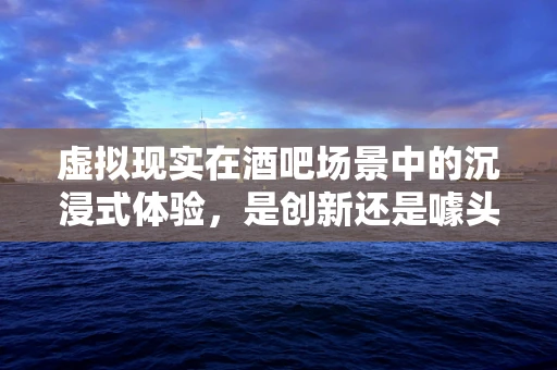 虚拟现实在酒吧场景中的沉浸式体验，是创新还是噱头？