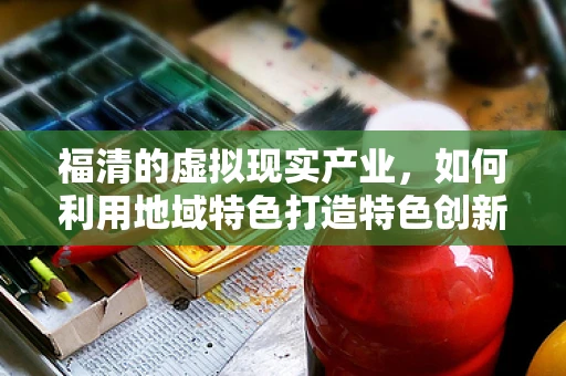 福清的虚拟现实产业，如何利用地域特色打造特色创新高地？