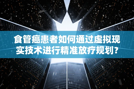 食管癌患者如何通过虚拟现实技术进行精准放疗规划？