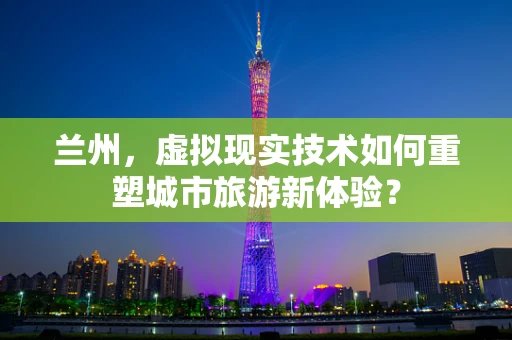 兰州，虚拟现实技术如何重塑城市旅游新体验？