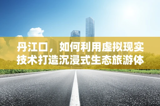 丹江口，如何利用虚拟现实技术打造沉浸式生态旅游体验？