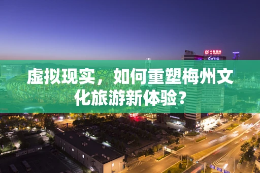 虚拟现实，如何重塑梅州文化旅游新体验？
