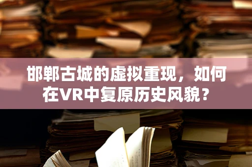 邯郸古城的虚拟重现，如何在VR中复原历史风貌？