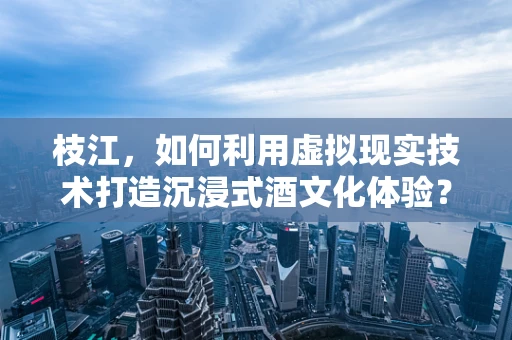枝江，如何利用虚拟现实技术打造沉浸式酒文化体验？