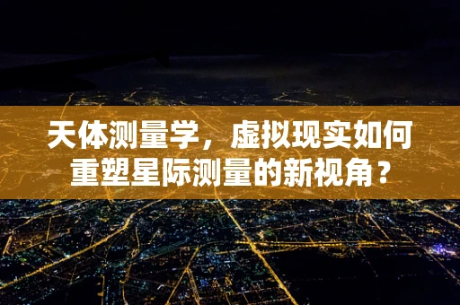 天体测量学，虚拟现实如何重塑星际测量的新视角？