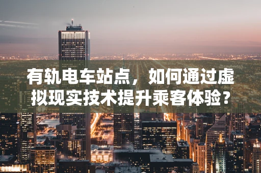 有轨电车站点，如何通过虚拟现实技术提升乘客体验？