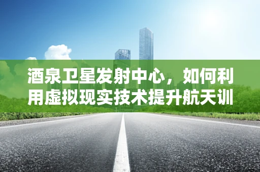 酒泉卫星发射中心，如何利用虚拟现实技术提升航天训练的沉浸感与效率？