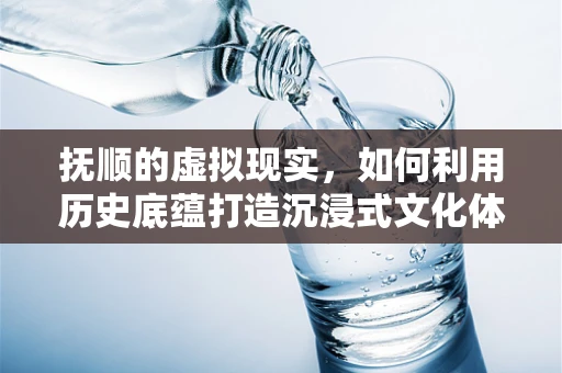 抚顺的虚拟现实，如何利用历史底蕴打造沉浸式文化体验？