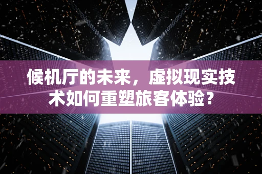 候机厅的未来，虚拟现实技术如何重塑旅客体验？