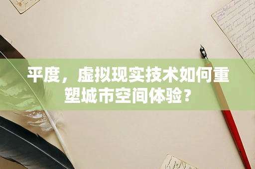 平度，虚拟现实技术如何重塑城市空间体验？