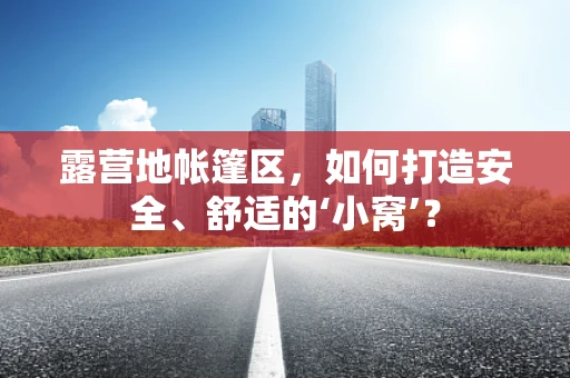 露营地帐篷区，如何打造安全、舒适的‘小窝’？