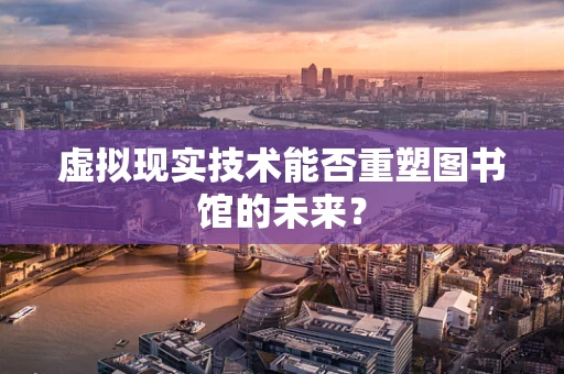 虚拟现实技术能否重塑图书馆的未来？